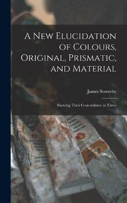 A New Elucidation of Colours, Original, Prismatic, and Material: Showing Their Concordance in Three - Sowerby, James