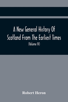 A New General History Of Scotland From The Earliest Times, To The Aera Of The Abolition Of The Hereditary Jurisdictions Of Subjects In Scotland In The Year 1748 (Volume Iv) - Heron, Robert
