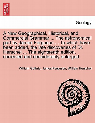 A New Geographical, Historical, and Commercial Grammar ... The astronomical part by James Ferguson ... To which have been added, the late discoveries of Dr. Herschel ... The eighteenth edition, corrected and considerably enlarged. THE NINTH EDITION - Guthrie, William, and Ferguson, James, Prof., and Herschel, William