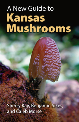 A New Guide to Kansas Mushrooms - Kay, Sherry, and Sikes, Benjamin, and Morse, Caleb