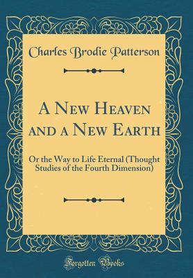 A New Heaven and a New Earth: Or the Way to Life Eternal (Thought Studies of the Fourth Dimension) (Classic Reprint) - Patterson, Charles Brodie