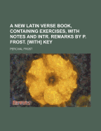 A New Latin Verse Book, Containing Exercises, with Notes and Intr. Remarks by P. Frost. [With] Key