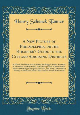 A New Picture of Philadelphia, or the Stranger's Guide to the City and Adjoining Districts: In Which Are Described the Public Buildings; Literary, Scientific, Commercial and Benevolent Institutions; Places of Amusement; Places of Worship; Principal Cemete - Tanner, Henry Schenck