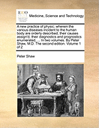 A New Practice of Physic; Wherein the Various Diseases Incident to the Human Body Are Orderly Described, Their Causes Assign'd, Their Diagnostics and Prognostics Enumerated, ... in Two Volumes. by Peter Shaw, M.D. the Second Edition. Volume 1 of 2