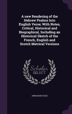 A new Rendering of the Hebrew Psalms Into English Verse; With Notes, Critical, Historical and Biographical, Including an Historical Sketch of the French, English and Scotch Metrical Versions - Coles, Abraham