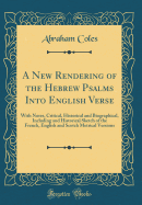 A New Rendering of the Hebrew Psalms Into English Verse: With Notes, Critical, Historical and Biographical, Including and Historical Sketch of the French, English and Scotch Metrical Versions (Classic Reprint)