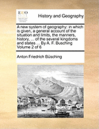A new System of Geography: In Which is Given, a General Account of the Situation and Limits, the Manners, History, ... of the Several Kingdoms and States ... By A. F. Busching of 6; Volume 1
