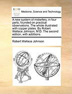 A new System of Midwifery, in Four Parts; Founded on Practical Observations. The Whole Illustrated With Copper Plates. By Robert Wallace Johnson, M.D. The Second Edition, With Additions