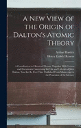 A New View of the Origin of Dalton's Atomic Theory: A Contribution to Chemical History, Together With Letters and Documents Concerning the Life and Labours of John Dalton, Now for the First Time Published From Manuscript in the Possession of the Literary