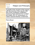 A Parallel of the Doctrine of the Pagans, with the Doctrine of the Jesuits; And That of the Constitution Unigenitus Issued by Pope Clement XI. to Which Are Added, the 101 Propositions, of Father Quesnel Thereby Condemned