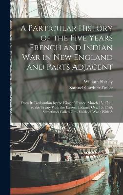 A Particular History of the Five Years French and Indian War in New England and Parts Adjacent: From Its Declaration by the King of France, March 15, 1744, to the Treaty With the Eastern Indians, Oct. 16, 1749, Sometimes Called Gov. Shirley's War; With A - Drake, Samuel Gardner, and Shirley, William