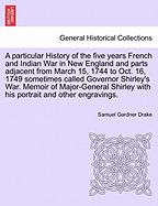 A Particular History of the Five Years French and Indian War in New England and Parts Adjacent from March 15, 1744 to Oct. 16, 1749 Sometimes Called Governor Shirley's War. Memoir of Major-General Shirley with His Portrait and Other Engravings.