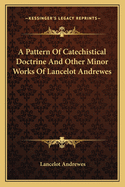 A Pattern of Catechistical Doctrine: And Other Minor Works of Lancelot Andrewes, Sometime Lord Bishop of Winchester
