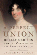 A Perfect Union: Dolley Madison and the Creation of the American Nation - Allgor, Catherine