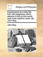 A Persuasive to a Holy Life: From the Happiness Which Attends It Both in This World, and in the World to Come