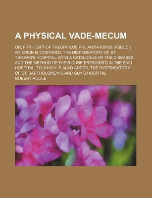 A Physical Vade-Mecum; Or, Fifth Gift of Theophilus Philanthropos [Pseud.] Wherein Is Contain'd, the Dispensatory of St. Thomas's Hospital, with A C - Poole, Robert, Dr.
