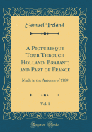 A Picturesque Tour Through Holland, Brabant, and Part of France, Vol. 1: Made in the Autumn of 1789 (Classic Reprint)
