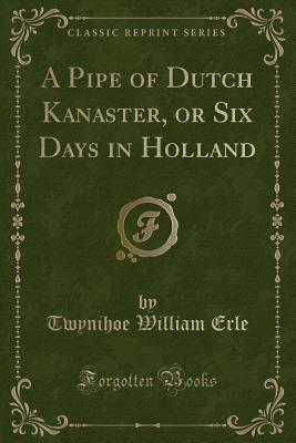 A Pipe of Dutch Kanaster, or Six Days in Holland (Classic Reprint) - Erle, Twynihoe William