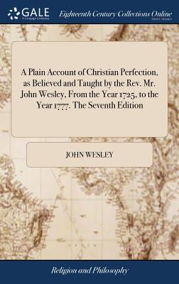 A Plain Account of Christian Perfection, as Believed and Taught by the Rev. Mr. John Wesley, From the Year 1725, to the Year 1777. The Seventh Edition - Wesley, John