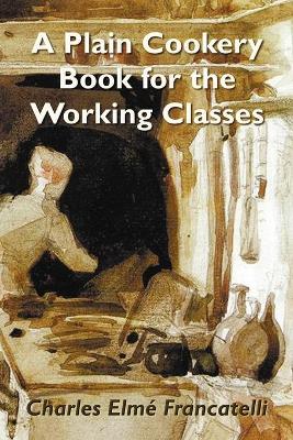 A Plain Cookery Book for the Working Classes - Francatelli, Charles Elm