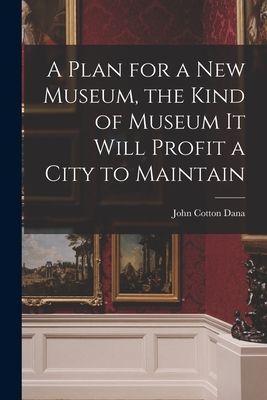 A Plan for a New Museum, the Kind of Museum It Will Profit a City to Maintain - Dana, John Cotton