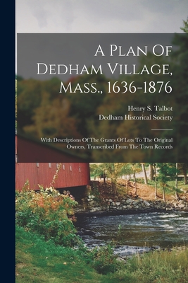 A Plan Of Dedham Village, Mass., 1636-1876: With Descriptions Of The Grants Of Lots To The Original Owners, Transcribed From The Town Records - Talbot, Henry S, and Dedham Historical Society (Mass ) (Creator)