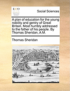 A Plan of Education for the Young Nobility and Gentry of Great Britain. Most Humbly Addressed to the Father of His People. by Thomas Sheridan, A.M.