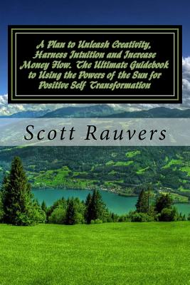 A Plan to Unleash Creativity, Harness Intuition and Increase Money Flow. The Ultimate Guidebook to Using the Powers of the Sun for Positive Self Transformation - Rauvers, Scott