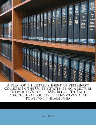 A Plea for Th Eestablishment of Veterinary Colleges in the United States: Being a Lecture Delivered October, 1854, Before Th State Agricultural Society of Pennsylvania, at Powelton, Philadelphia - Bryan, James