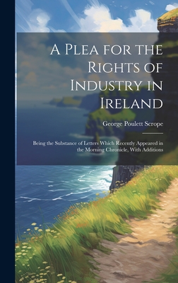 A Plea for the Rights of Industry in Ireland: Being the Substance of Letters Which Recently Appeared in the Morning Chronicle, With Additions - Scrope, George Poulett