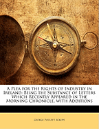 A Plea for the Rights of Industry in Ireland: Being the Substance of Letters Which Recently Appeared in the Morning Chronicle, with Additions