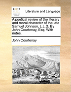 A Poetical Review of the Literary and Moral Character of the Late Samuel Johnson, L.L.D. by John Courtenay, Esq. with Notes.