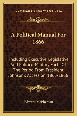 A Political Manual for 1866: Including Executive, Legislative and Politico-Military Facts of the Period from President Johnson's Accession, 1865-1866 - McPherson, Edward