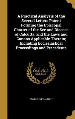 A Practical Analysis of the Several Letters Patent Forming the Episcopal Charter of the See and Diocese of Calcutta, and the Laws and Canons Applicable Thereto; Including Ecclesiastical Proceedings and Precedents - Abbott, William Henry