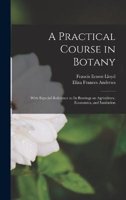 A Practical Course in Botany: With Especial Reference to its Bearings on Agriculture, Economics, and Sanitation - Andrews, Eliza Frances, and Lloyd, Francis Ernest