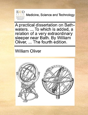 A Practical Dissertation on Bath-Waters. ... to Which Is Added, a Relation of a Very Extraordinary Sleeper Near Bath. by William Oliver, ... the Fourth Edition - Oliver, William, Ph.D.