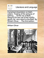 A Practical Dissertation on Bath-Waters. Treating of the Antiquity of Bathing. ... of the City of Bath, ... Design'd for the Use of the Nobility, Gentry, &C. Who Resort to the Bath. by William Oliver, ...