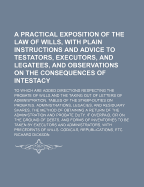 A Practical Exposition of the Law of Wills, with Plain Instructions and Advice to Testators, Executors, and Legatees, and Observations on the Consequences of Intestacy: To Which Are Added Directions Respecting the Probate of Wills and the Taking Out of Le