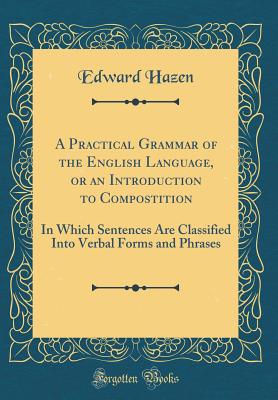 A Practical Grammar of the English Language, or an Introduction to Compostition: In Which Sentences Are Classified Into Verbal Forms and Phrases (Classic Reprint) - Hazen, Edward