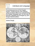 A Practical Grammar of the English Tongue. Containing the Most Material Rules and Observations for Understanding the English Language Well, for the Use of Schools. Digested and Enlarged by John Gough Second Edition