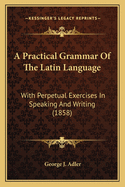 A Practical Grammar of the Latin Language; With Perpetual Exercises in Speaking and Writing: For the Use of Schools, Colleges, and Private Learners