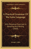 A Practical Grammar of the Latin Language; With Perpetual Exercises in Speaking and Writing: For the Use of Schools, Colleges, and Private Learners