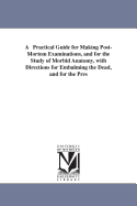 A Practical Guide for Making Post-Mortem Examinations, and for the Study of Morbid Anatomy, with Directions for Embalming the Dead, and for the Pres