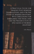A Practical Guide for Making Post-mortem Examinations, and for the Study of Morbid Anatomy, With Directions for Embalming the Dead, and for the Preservation of Specimens of Morbid Anatomy