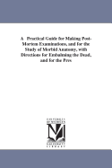 A Practical Guide for Making Post-Mortem Examinations, and for the Study of Morbid Anatomy, with Directions for Embalming the Dead, and for the Preservation of Specimens of Morbid Anatomy