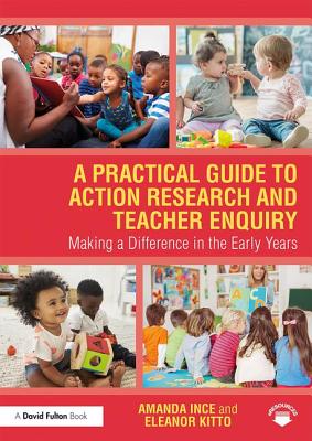 A Practical Guide to Action Research and Teacher Enquiry: Making a Difference in the Early Years - Ince, Amanda, and Kitto, Eleanor