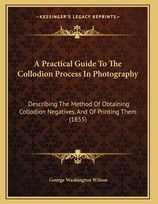 A Practical Guide To The Collodion Process In Photography: Describing The Method Of Obtaining Collodion Negatives, And Of Printing Them (1855) - Wilson, George Washington