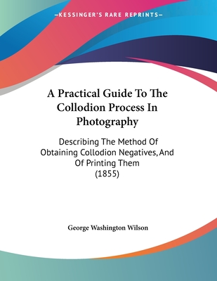 A Practical Guide To The Collodion Process In Photography: Describing The Method Of Obtaining Collodion Negatives, And Of Printing Them (1855) - Wilson, George Washington