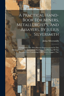 A Practical Hand-book For Miners, Metallurgist's, And Assayers, By Julius Silversmith: Comprising The Most Recent Improvements In The Disintegration, Amalgamation, Smelting, And Parting Of The Precious Ores Containing Gold, Silver, Copper, Tin,