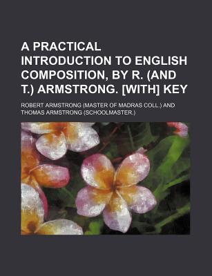 A Practical Introduction to English Composition, by R. (and T.) Armstrong. [With] Key - Armstrong, Robert, MD